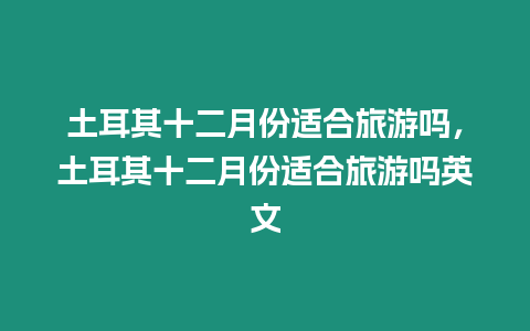 土耳其十二月份適合旅游嗎，土耳其十二月份適合旅游嗎英文