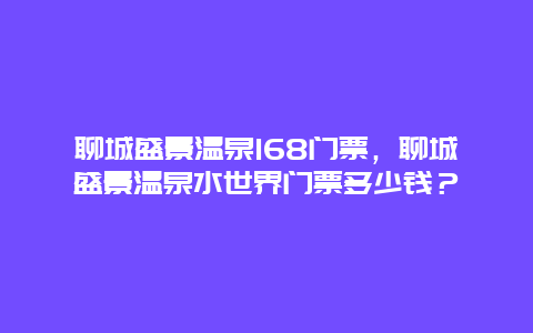 聊城盛景溫泉168門票，聊城盛景溫泉水世界門票多少錢？