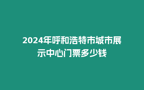 2024年呼和浩特市城市展示中心門票多少錢