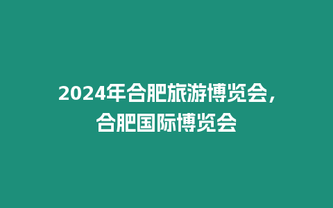 2024年合肥旅游博覽會，合肥國際博覽會