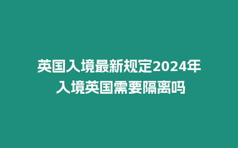 英國入境最新規定2024年 入境英國需要隔離嗎