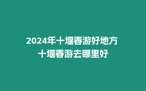 2024年十堰春游好地方 十堰春游去哪里好