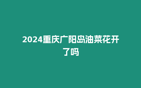 2024重慶廣陽島油菜花開了嗎