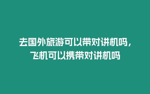 去國(guó)外旅游可以帶對(duì)講機(jī)嗎，飛機(jī)可以攜帶對(duì)講機(jī)嗎