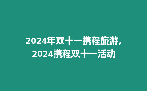 2024年雙十一攜程旅游，2024攜程雙十一活動