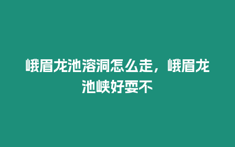 峨眉龍池溶洞怎么走，峨眉龍池峽好耍不