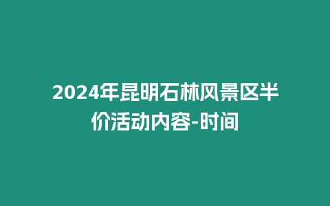 2024年昆明石林風景區半價活動內容-時間