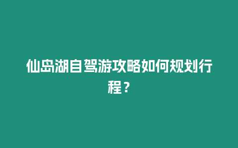 仙島湖自駕游攻略如何規(guī)劃行程？