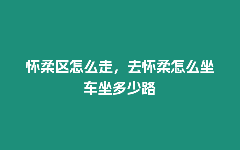 懷柔區怎么走，去懷柔怎么坐車坐多少路