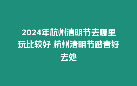 2024年杭州清明節(jié)去哪里玩比較好 杭州清明節(jié)踏青好去處