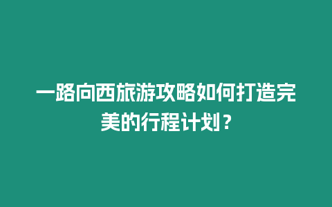 一路向西旅游攻略如何打造完美的行程計劃？