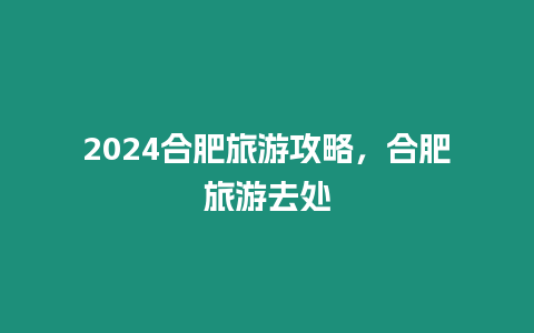 2024合肥旅游攻略，合肥旅游去處