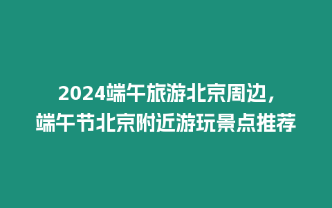 2024端午旅游北京周邊，端午節北京附近游玩景點推薦