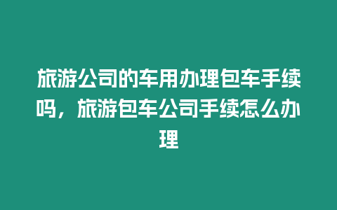 旅游公司的車用辦理包車手續(xù)嗎，旅游包車公司手續(xù)怎么辦理