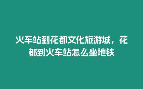 火車站到花都文化旅游城，花都到火車站怎么坐地鐵