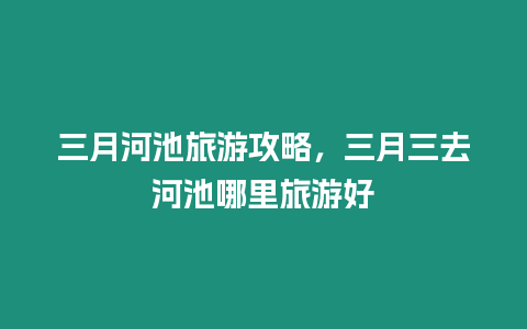 三月河池旅游攻略，三月三去河池哪里旅游好