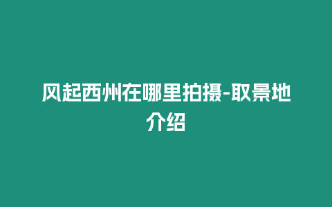 風起西州在哪里拍攝-取景地介紹