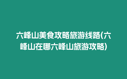 六峰山美食攻略旅游線路(六峰山在哪六峰山旅游攻略)