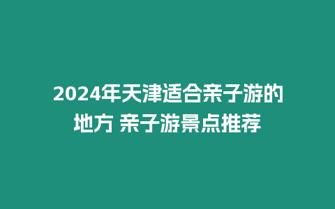 2024年天津適合親子游的地方 親子游景點推薦