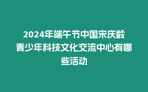 2024年端午節(jié)中國(guó)宋慶齡青少年科技文化交流中心有哪些活動(dòng)