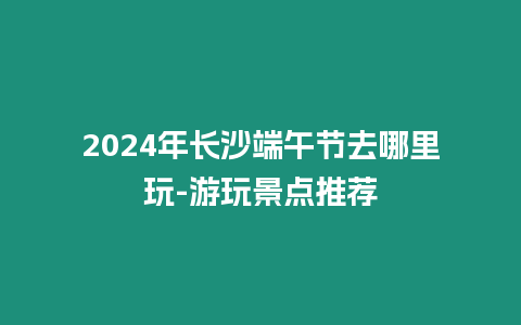 2024年長沙端午節去哪里玩-游玩景點推薦