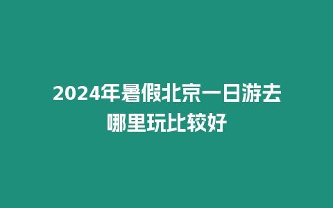 2024年暑假北京一日游去哪里玩比較好