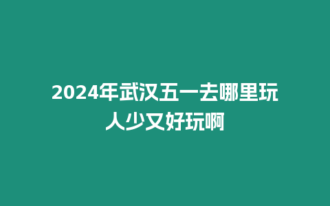 2024年武漢五一去哪里玩人少又好玩啊