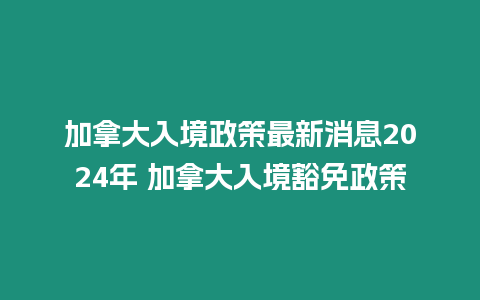 加拿大入境政策最新消息2024年 加拿大入境豁免政策