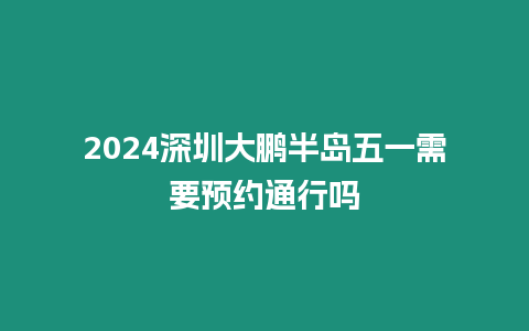 2024深圳大鵬半島五一需要預約通行嗎