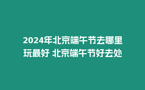 2024年北京端午節去哪里玩最好 北京端午節好去處