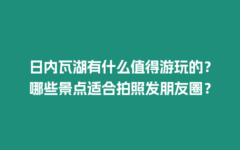 日內瓦湖有什么值得游玩的？哪些景點適合拍照發朋友圈？