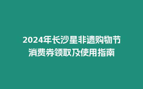 2024年長沙星非遺購物節消費券領取及使用指南