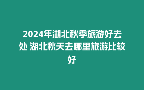 2024年湖北秋季旅游好去處 湖北秋天去哪里旅游比較好