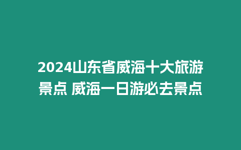 2024山東省威海十大旅游景點 威海一日游必去景點