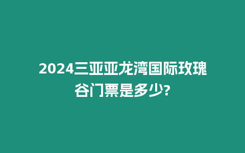 2024三亞亞龍灣國際玫瑰谷門票是多少?