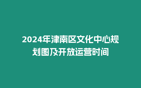 2024年津南區文化中心規劃圖及開放運營時間