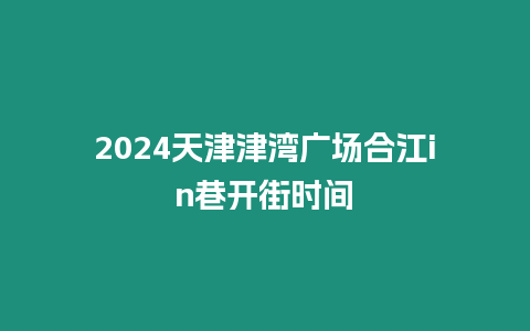 2024天津津灣廣場合江in巷開街時間