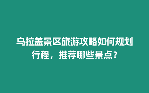 烏拉蓋景區(qū)旅游攻略如何規(guī)劃行程，推薦哪些景點(diǎn)？