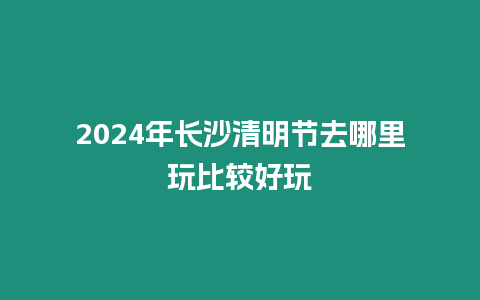 2024年長沙清明節去哪里玩比較好玩