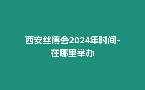 西安絲博會2024年時間-在哪里舉辦