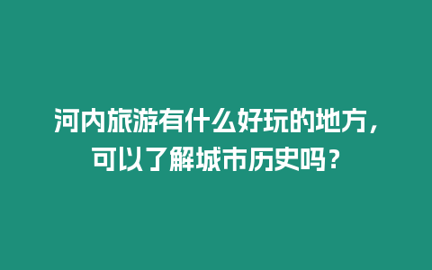 河內旅游有什么好玩的地方，可以了解城市歷史嗎？