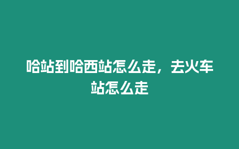 哈站到哈西站怎么走，去火車站怎么走