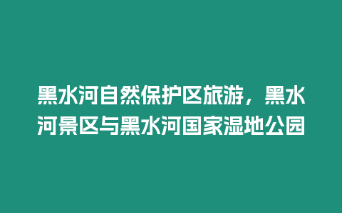 黑水河自然保護區(qū)旅游，黑水河景區(qū)與黑水河國家濕地公園