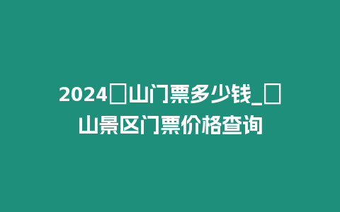 2024崀山門票多少錢_崀山景區門票價格查詢