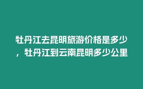 牡丹江去昆明旅游價格是多少，牡丹江到云南昆明多少公里