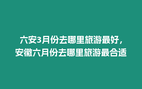 六安3月份去哪里旅游最好，安徽六月份去哪里旅游最合適