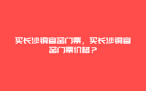 買長沙銅官窯門票，買長沙銅官窯門票價格？