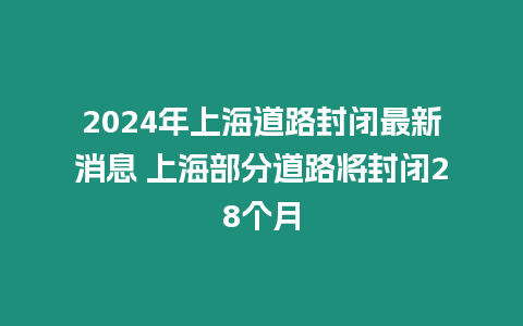 2024年上海道路封閉最新消息 上海部分道路將封閉28個月