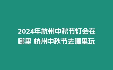 2024年杭州中秋節燈會在哪里 杭州中秋節去哪里玩