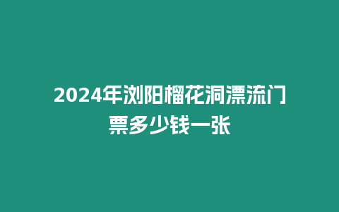 2024年瀏陽榴花洞漂流門票多少錢一張